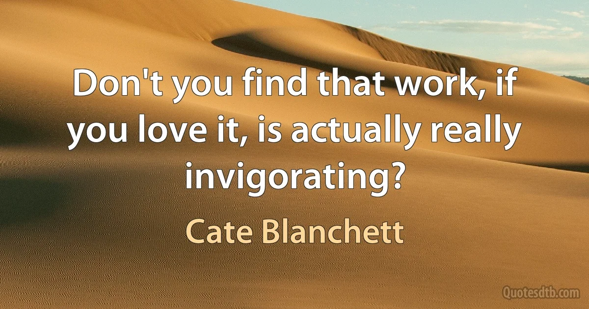 Don't you find that work, if you love it, is actually really invigorating? (Cate Blanchett)