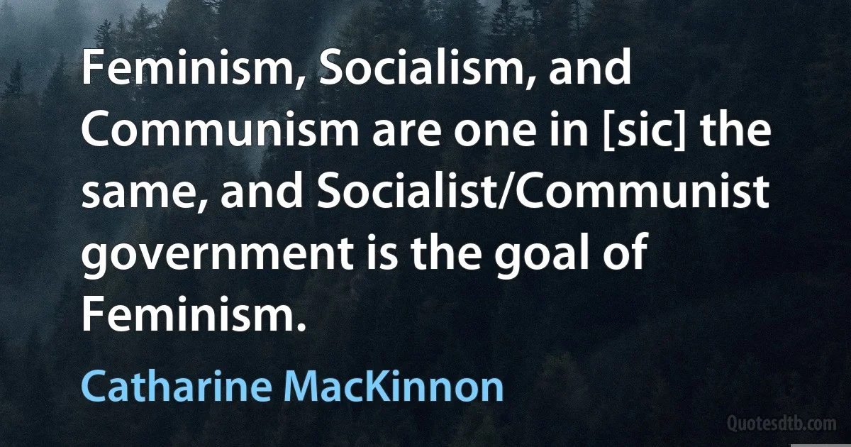 Feminism, Socialism, and Communism are one in [sic] the same, and Socialist/Communist government is the goal of Feminism. (Catharine MacKinnon)