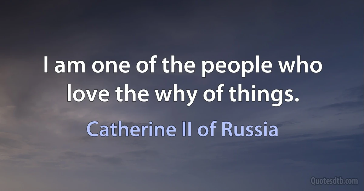 I am one of the people who love the why of things. (Catherine II of Russia)