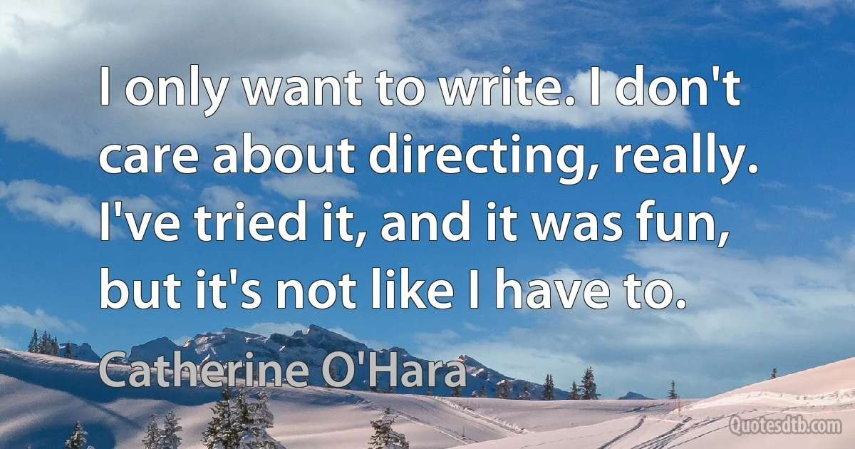 I only want to write. I don't care about directing, really. I've tried it, and it was fun, but it's not like I have to. (Catherine O'Hara)