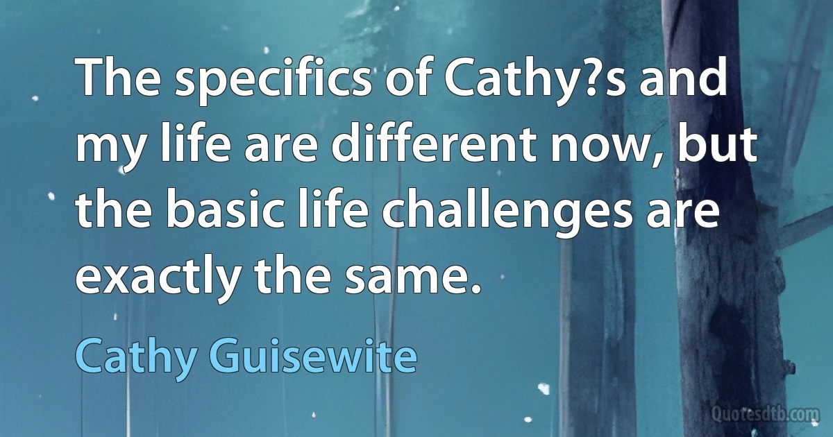 The specifics of Cathy?s and my life are different now, but the basic life challenges are exactly the same. (Cathy Guisewite)