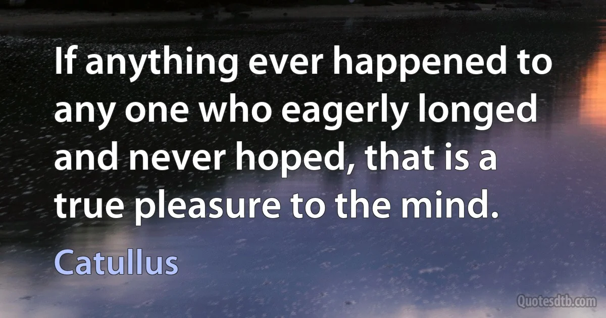 If anything ever happened to any one who eagerly longed and never hoped, that is a true pleasure to the mind. (Catullus)