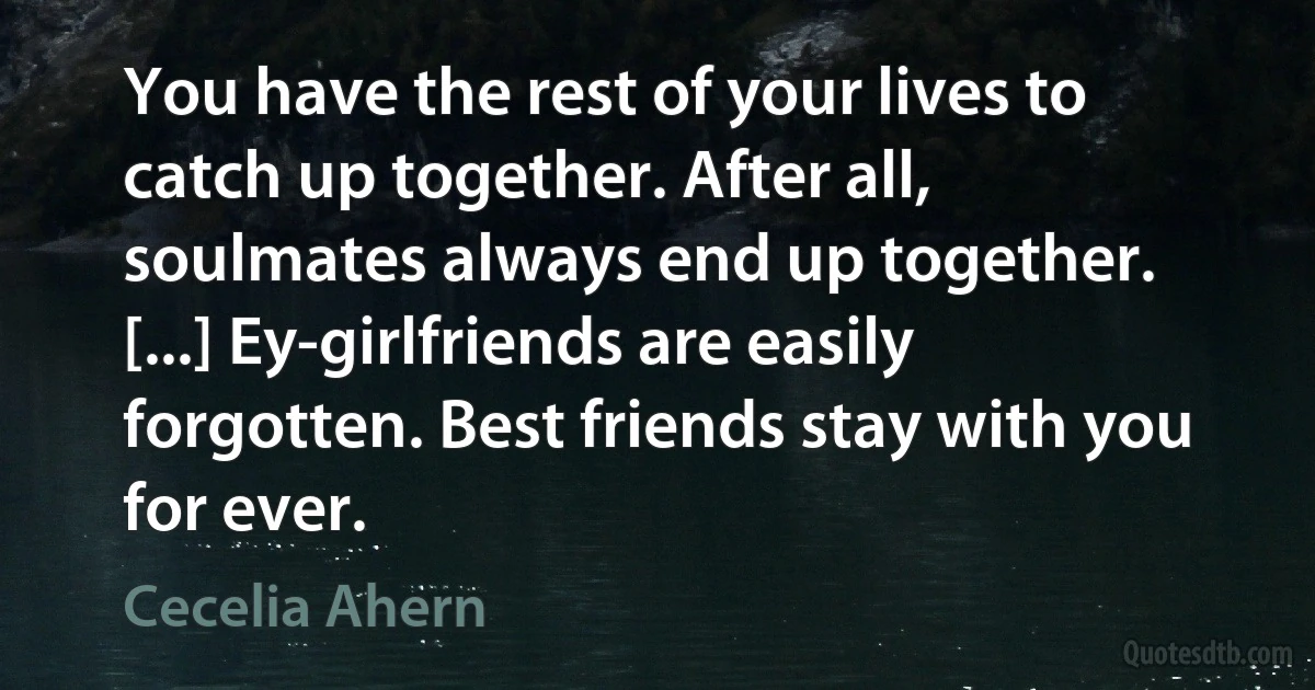 You have the rest of your lives to catch up together. After all, soulmates always end up together. [...] Ey-girlfriends are easily forgotten. Best friends stay with you for ever. (Cecelia Ahern)