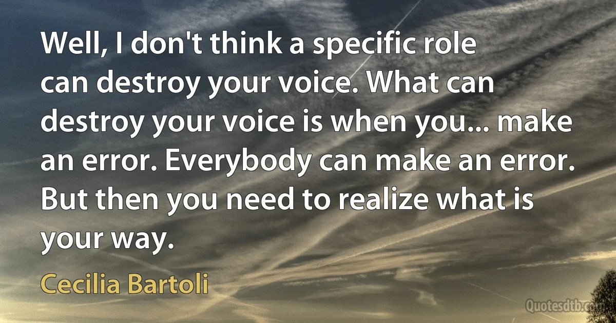 Well, I don't think a specific role can destroy your voice. What can destroy your voice is when you... make an error. Everybody can make an error. But then you need to realize what is your way. (Cecilia Bartoli)