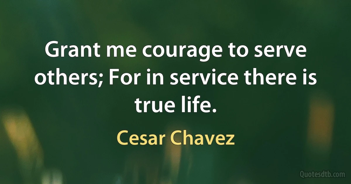 Grant me courage to serve others; For in service there is true life. (Cesar Chavez)