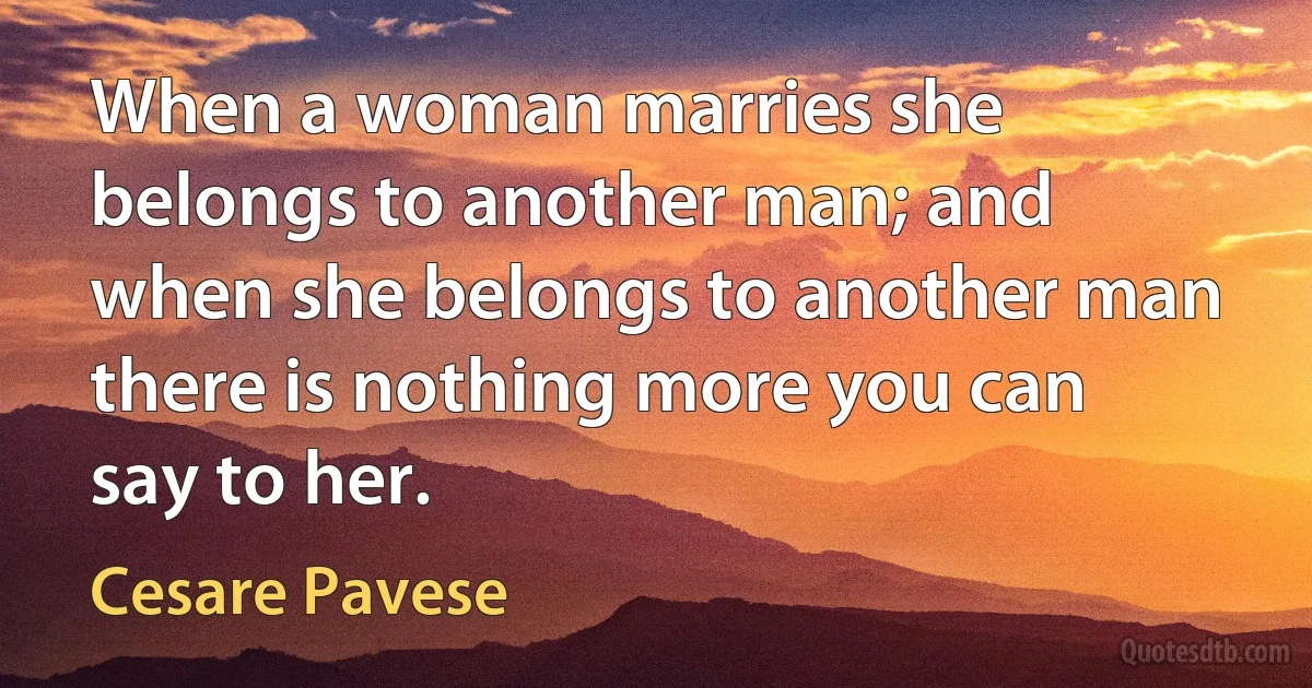 When a woman marries she belongs to another man; and when she belongs to another man there is nothing more you can say to her. (Cesare Pavese)