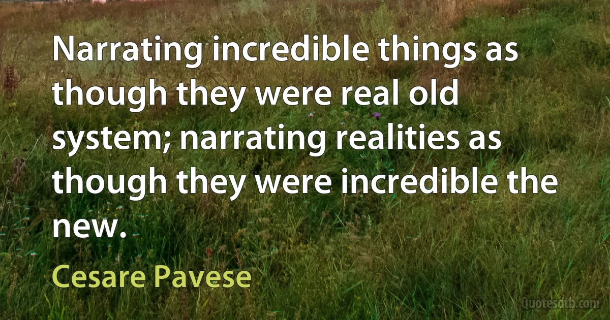 Narrating incredible things as though they were real old system; narrating realities as though they were incredible the new. (Cesare Pavese)