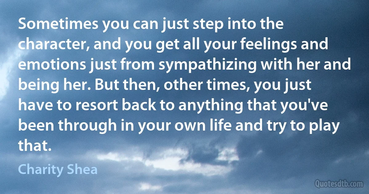 Sometimes you can just step into the character, and you get all your feelings and emotions just from sympathizing with her and being her. But then, other times, you just have to resort back to anything that you've been through in your own life and try to play that. (Charity Shea)