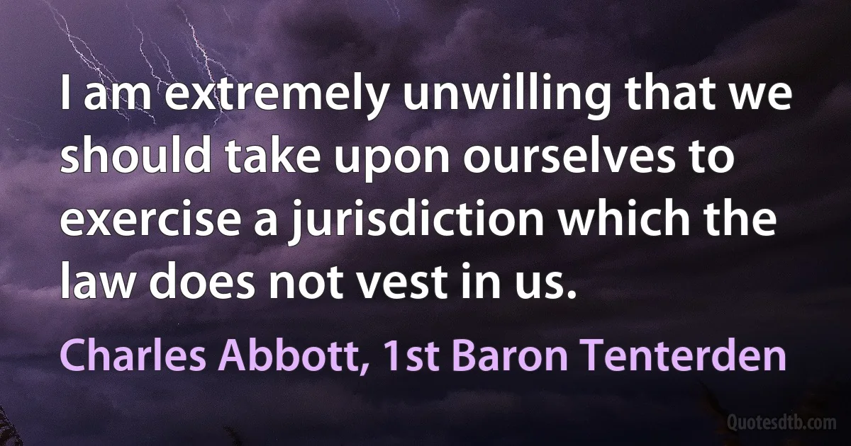 I am extremely unwilling that we should take upon ourselves to exercise a jurisdiction which the law does not vest in us. (Charles Abbott, 1st Baron Tenterden)