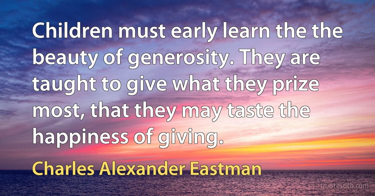 Children must early learn the the beauty of generosity. They are taught to give what they prize most, that they may taste the happiness of giving. (Charles Alexander Eastman)