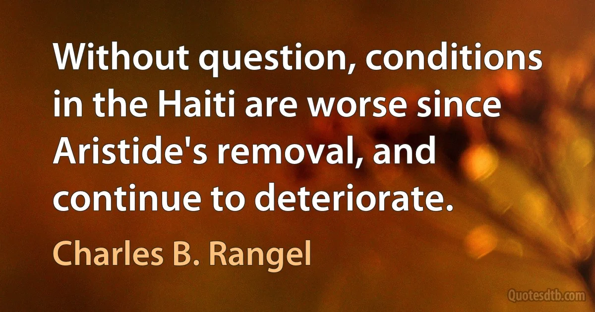 Without question, conditions in the Haiti are worse since Aristide's removal, and continue to deteriorate. (Charles B. Rangel)