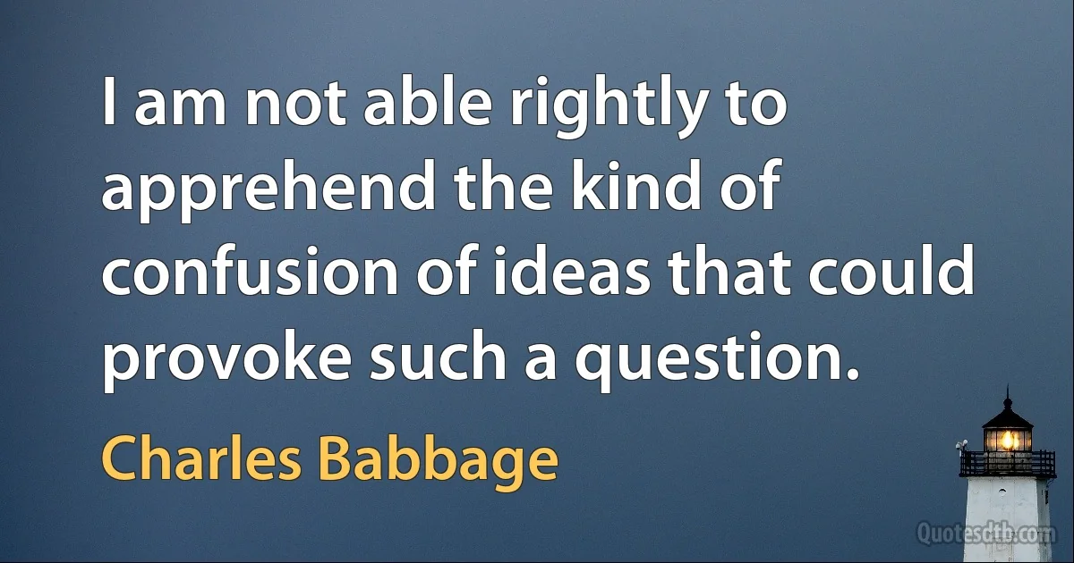 I am not able rightly to apprehend the kind of confusion of ideas that could provoke such a question. (Charles Babbage)