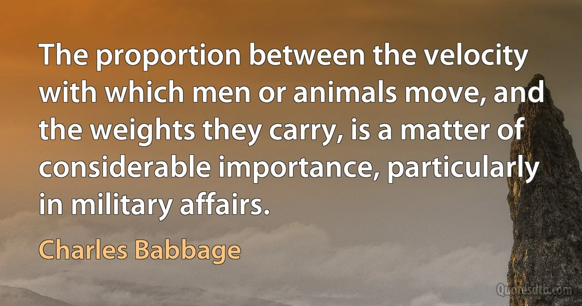 The proportion between the velocity with which men or animals move, and the weights they carry, is a matter of considerable importance, particularly in military affairs. (Charles Babbage)