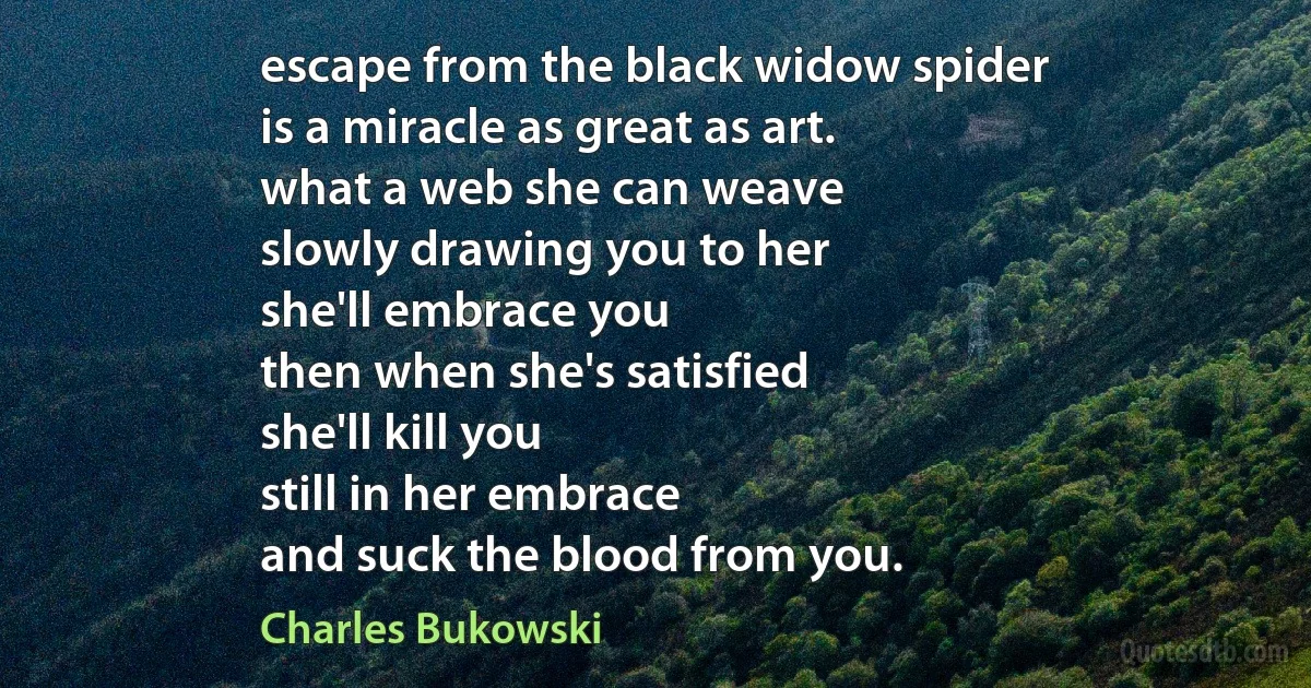 escape from the black widow spider
is a miracle as great as art.
what a web she can weave
slowly drawing you to her
she'll embrace you
then when she's satisfied
she'll kill you
still in her embrace
and suck the blood from you. (Charles Bukowski)