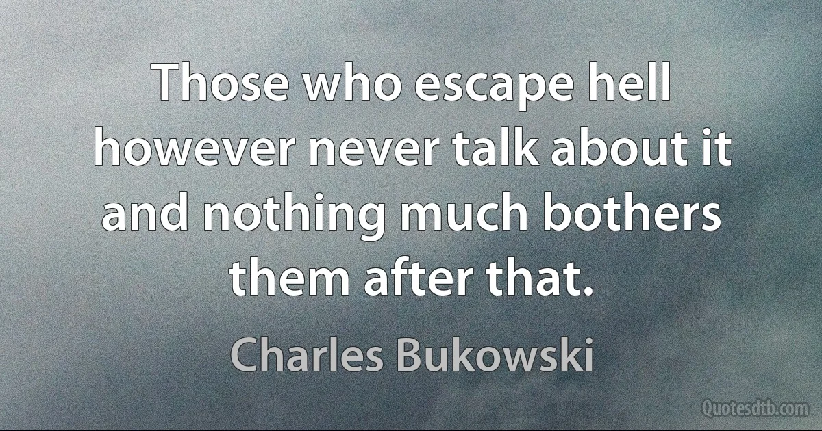 Those who escape hell however never talk about it and nothing much bothers them after that. (Charles Bukowski)