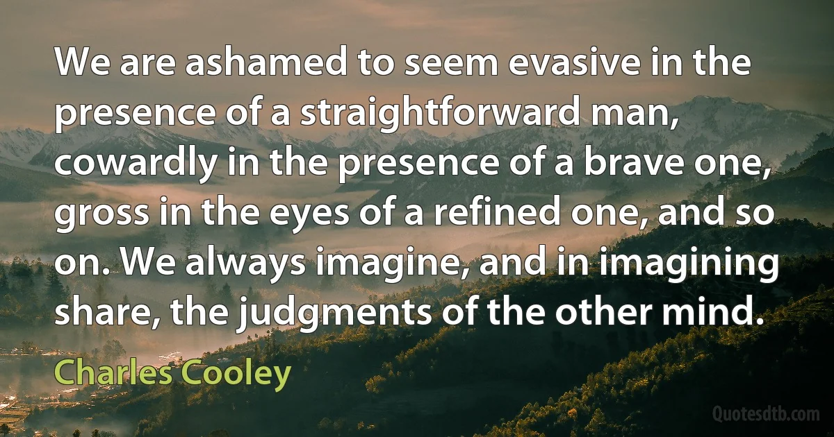 We are ashamed to seem evasive in the presence of a straightforward man, cowardly in the presence of a brave one, gross in the eyes of a refined one, and so on. We always imagine, and in imagining share, the judgments of the other mind. (Charles Cooley)