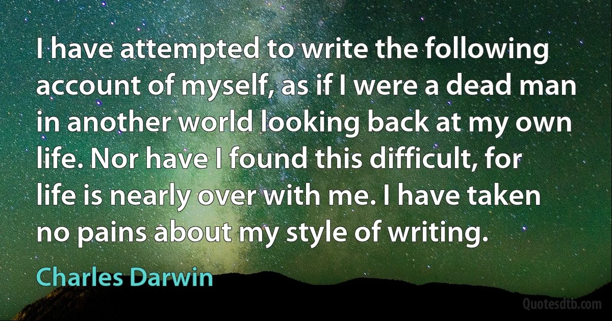 I have attempted to write the following account of myself, as if I were a dead man in another world looking back at my own life. Nor have I found this difficult, for life is nearly over with me. I have taken no pains about my style of writing. (Charles Darwin)