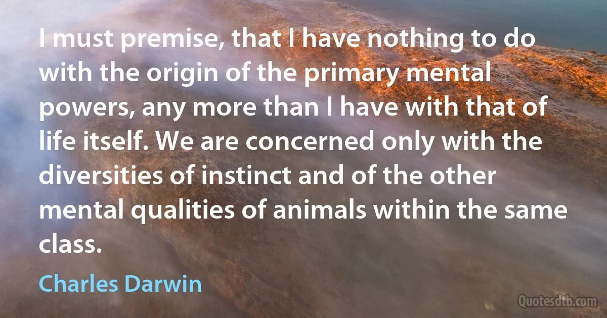 I must premise, that I have nothing to do with the origin of the primary mental powers, any more than I have with that of life itself. We are concerned only with the diversities of instinct and of the other mental qualities of animals within the same class. (Charles Darwin)