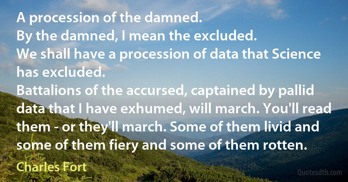 A procession of the damned.
By the damned, I mean the excluded.
We shall have a procession of data that Science has excluded.
Battalions of the accursed, captained by pallid data that I have exhumed, will march. You'll read them - or they'll march. Some of them livid and some of them fiery and some of them rotten. (Charles Fort)