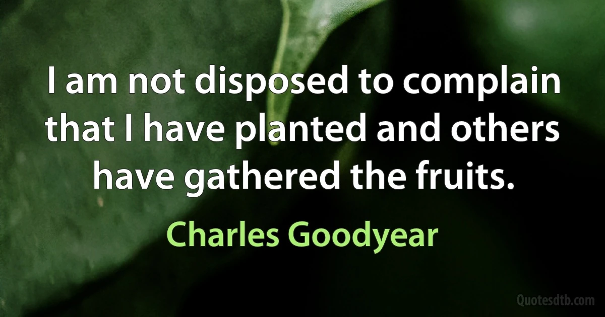 I am not disposed to complain that I have planted and others have gathered the fruits. (Charles Goodyear)