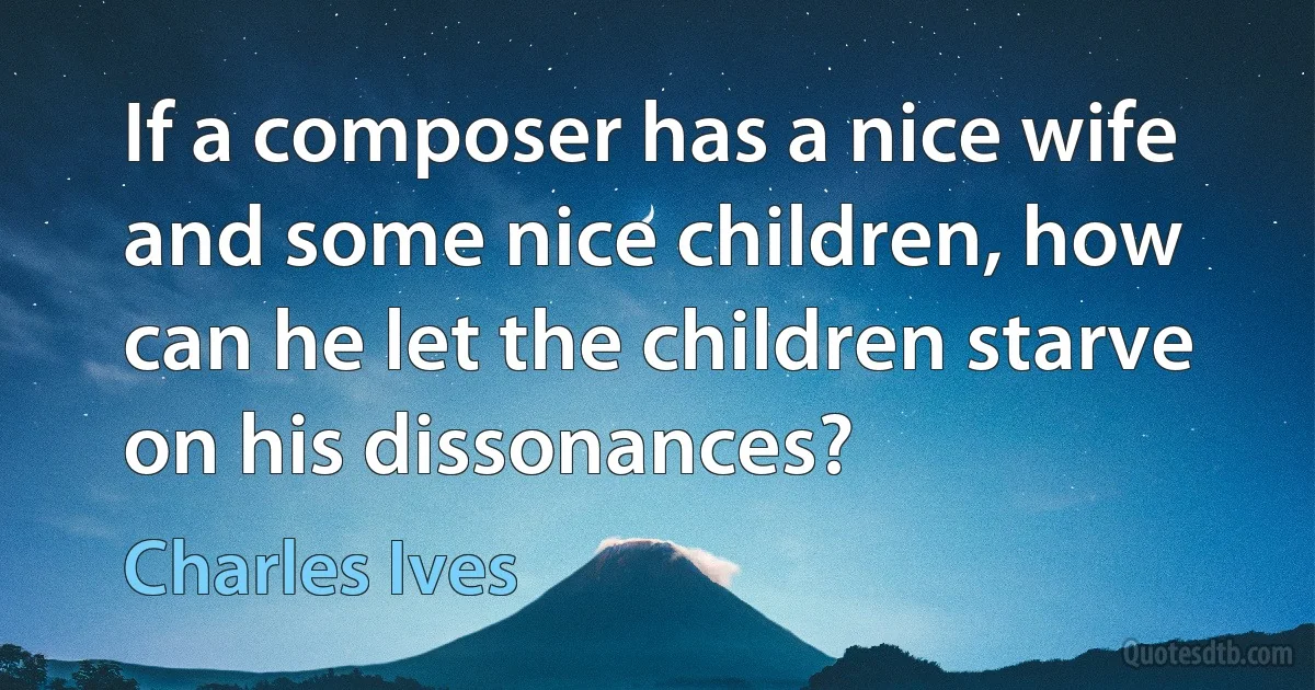 If a composer has a nice wife and some nice children, how can he let the children starve on his dissonances? (Charles Ives)