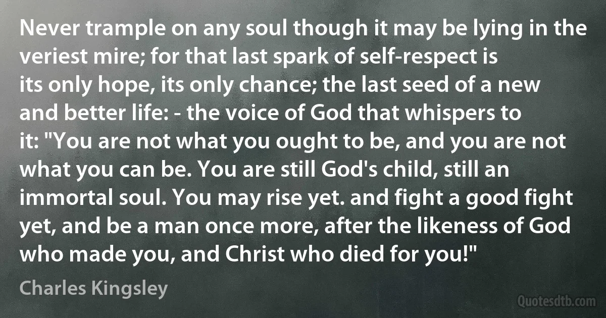 Never trample on any soul though it may be lying in the veriest mire; for that last spark of self-respect is its only hope, its only chance; the last seed of a new and better life: - the voice of God that whispers to it: "You are not what you ought to be, and you are not what you can be. You are still God's child, still an immortal soul. You may rise yet. and fight a good fight yet, and be a man once more, after the likeness of God who made you, and Christ who died for you!" (Charles Kingsley)