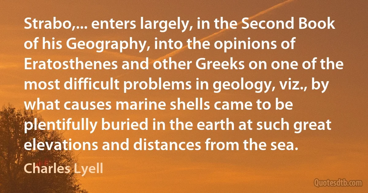 Strabo,... enters largely, in the Second Book of his Geography, into the opinions of Eratosthenes and other Greeks on one of the most difficult problems in geology, viz., by what causes marine shells came to be plentifully buried in the earth at such great elevations and distances from the sea. (Charles Lyell)