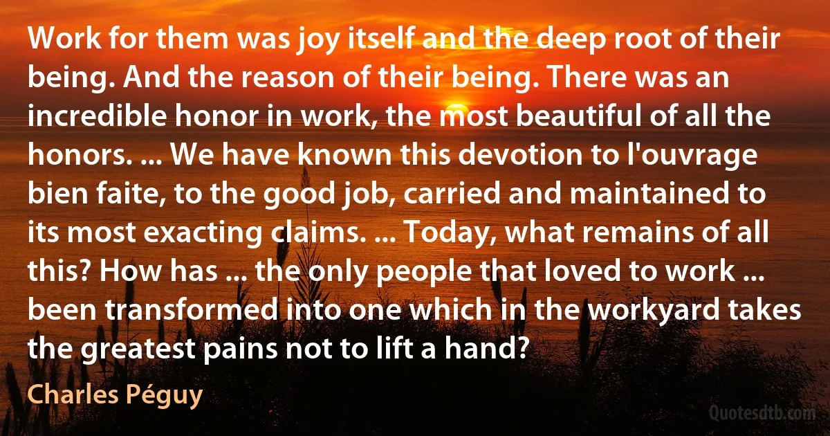 Work for them was joy itself and the deep root of their being. And the reason of their being. There was an incredible honor in work, the most beautiful of all the honors. ... We have known this devotion to l'ouvrage bien faite, to the good job, carried and maintained to its most exacting claims. ... Today, what remains of all this? How has ... the only people that loved to work ... been transformed into one which in the workyard takes the greatest pains not to lift a hand? (Charles Péguy)