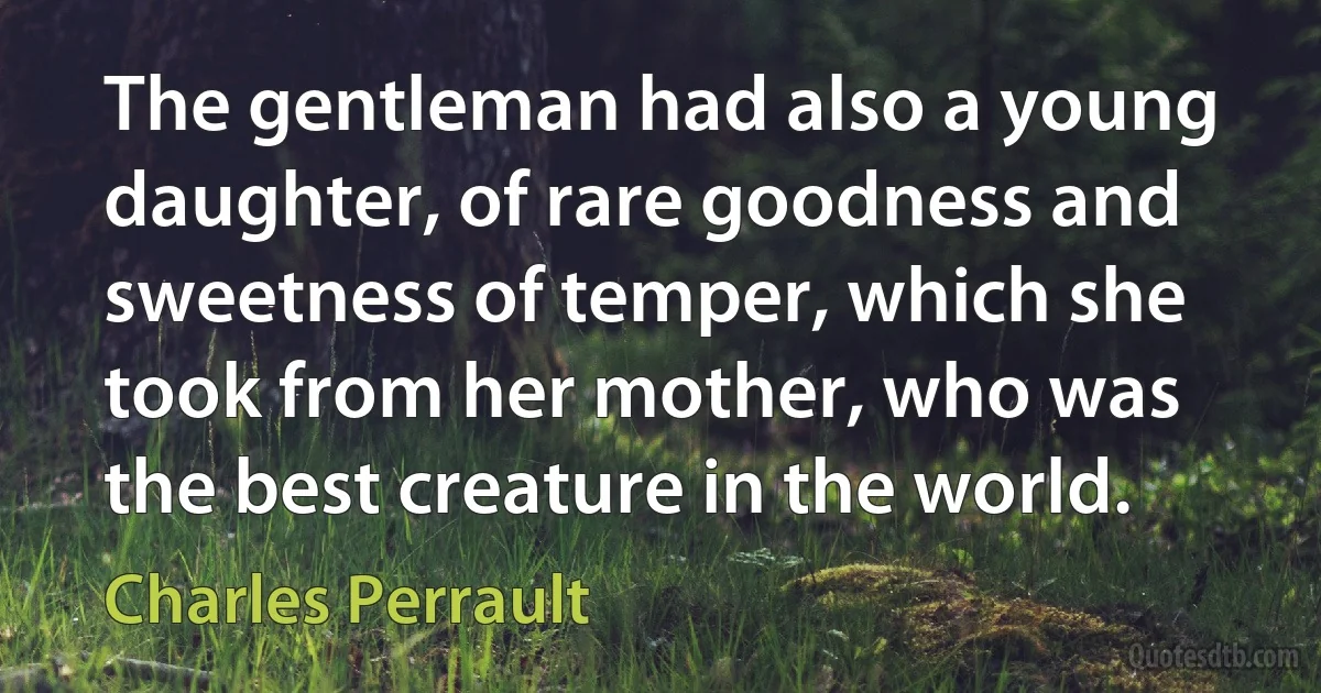 The gentleman had also a young daughter, of rare goodness and sweetness of temper, which she took from her mother, who was the best creature in the world. (Charles Perrault)