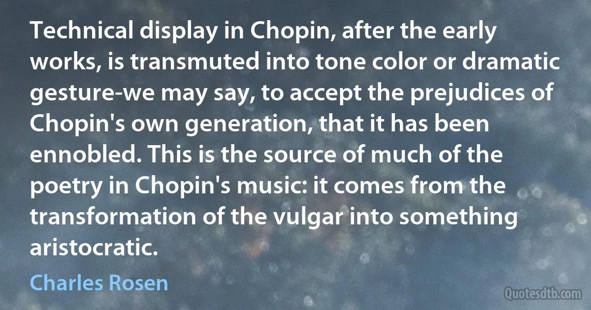 Technical display in Chopin, after the early works, is transmuted into tone color or dramatic gesture-we may say, to accept the prejudices of Chopin's own generation, that it has been ennobled. This is the source of much of the poetry in Chopin's music: it comes from the transformation of the vulgar into something aristocratic. (Charles Rosen)