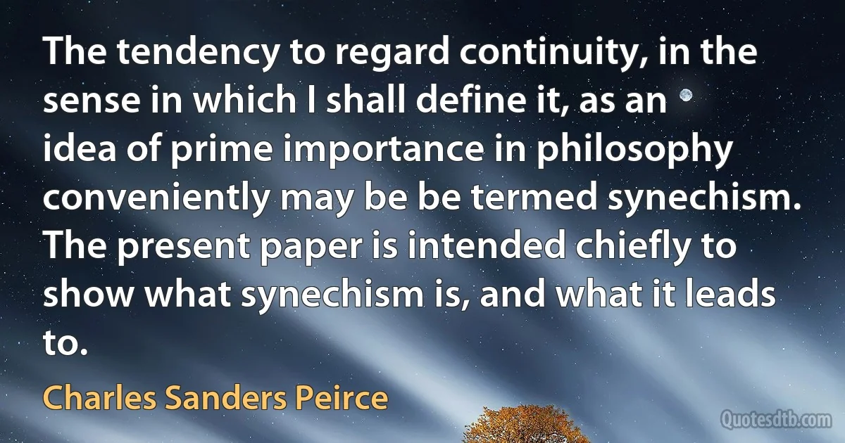 The tendency to regard continuity, in the sense in which I shall define it, as an idea of prime importance in philosophy conveniently may be be termed synechism. The present paper is intended chiefly to show what synechism is, and what it leads to. (Charles Sanders Peirce)