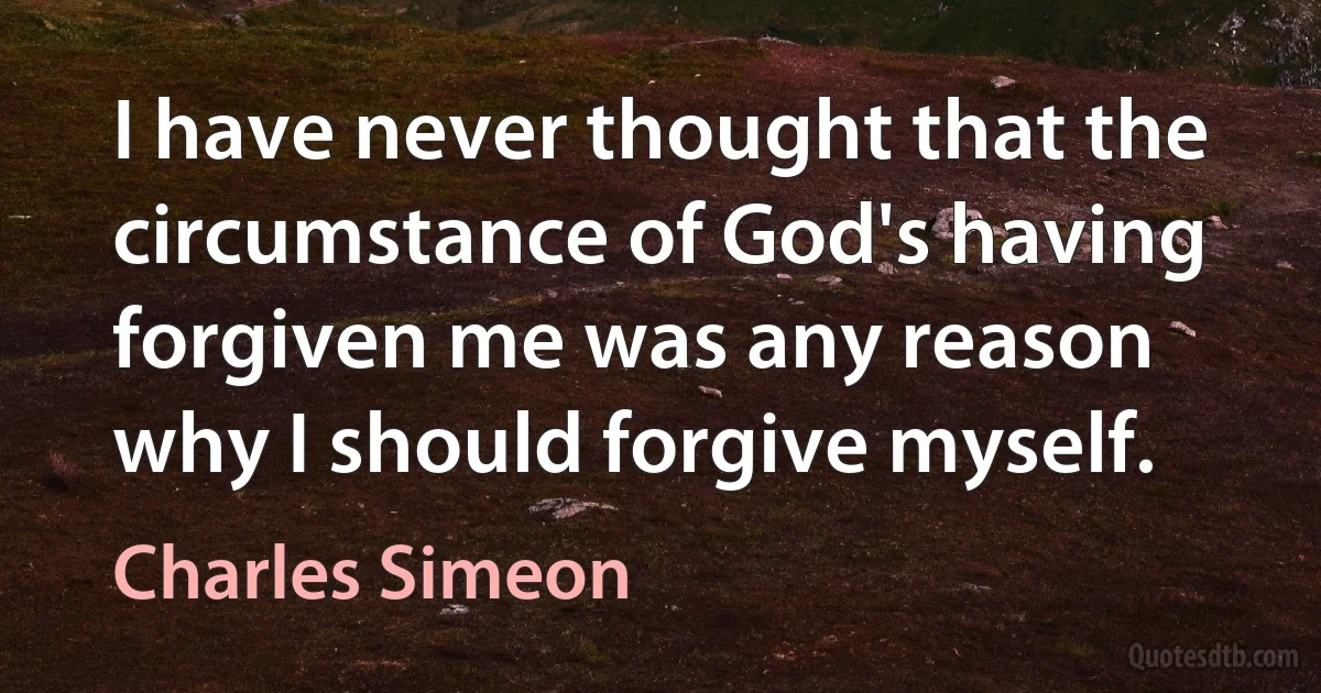 I have never thought that the circumstance of God's having forgiven me was any reason why I should forgive myself. (Charles Simeon)