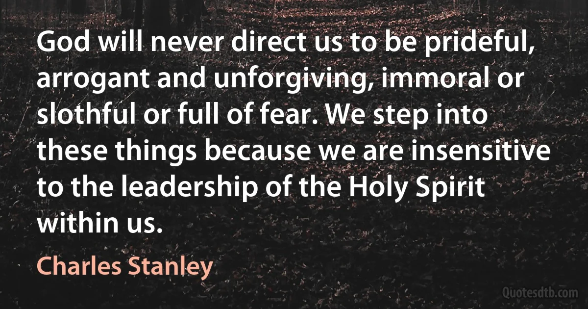 God will never direct us to be prideful, arrogant and unforgiving, immoral or slothful or full of fear. We step into these things because we are insensitive to the leadership of the Holy Spirit within us. (Charles Stanley)