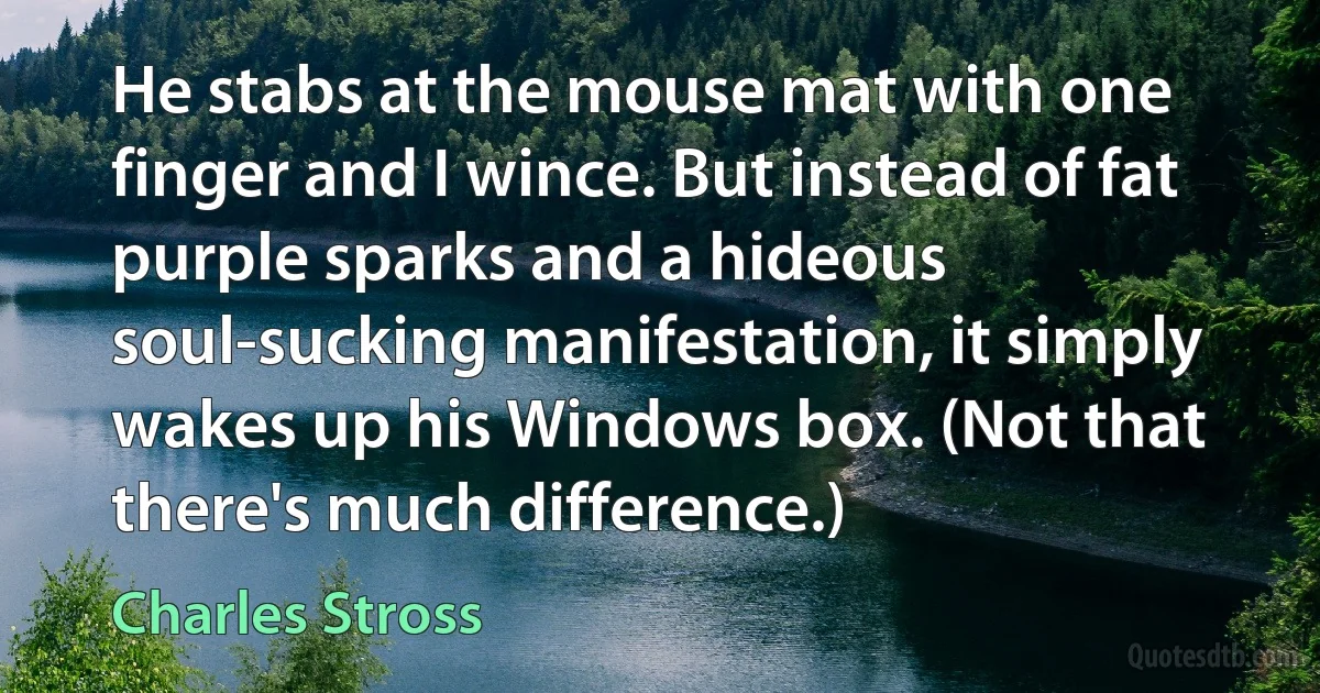 He stabs at the mouse mat with one finger and I wince. But instead of fat purple sparks and a hideous soul-sucking manifestation, it simply wakes up his Windows box. (Not that there's much difference.) (Charles Stross)