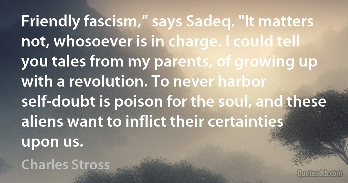 Friendly fascism,” says Sadeq. "It matters not, whosoever is in charge. I could tell you tales from my parents, of growing up with a revolution. To never harbor self-doubt is poison for the soul, and these aliens want to inflict their certainties upon us. (Charles Stross)