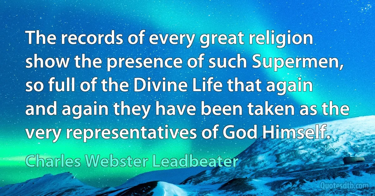 The records of every great religion show the presence of such Supermen, so full of the Divine Life that again and again they have been taken as the very representatives of God Himself. (Charles Webster Leadbeater)