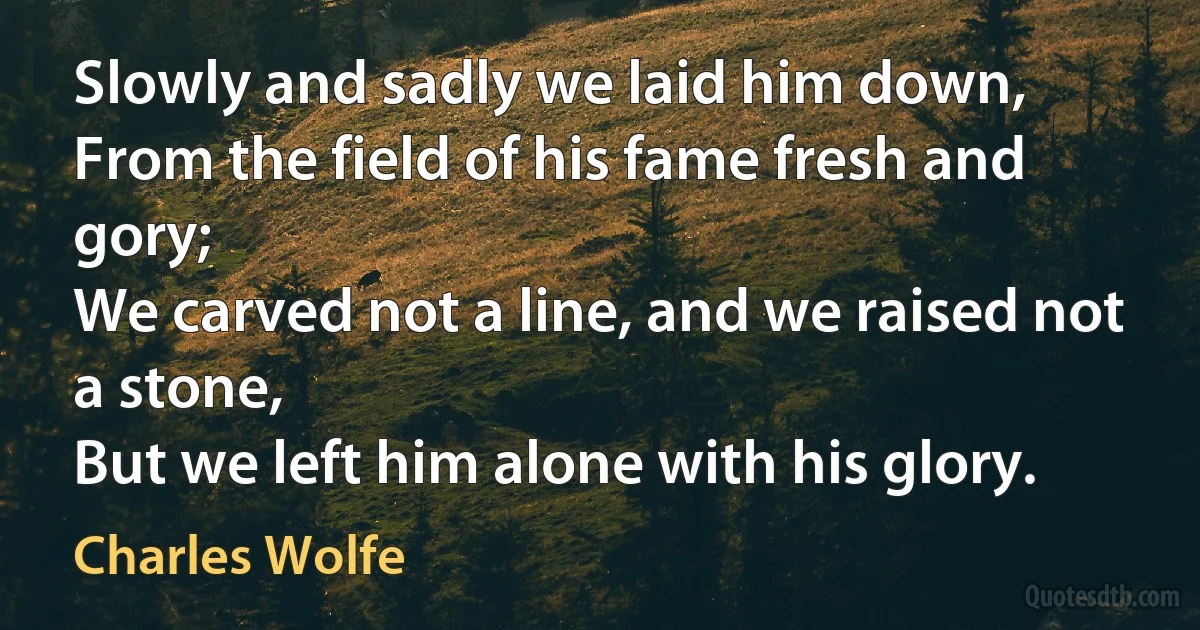 Slowly and sadly we laid him down,
From the field of his fame fresh and gory;
We carved not a line, and we raised not a stone,
But we left him alone with his glory. (Charles Wolfe)