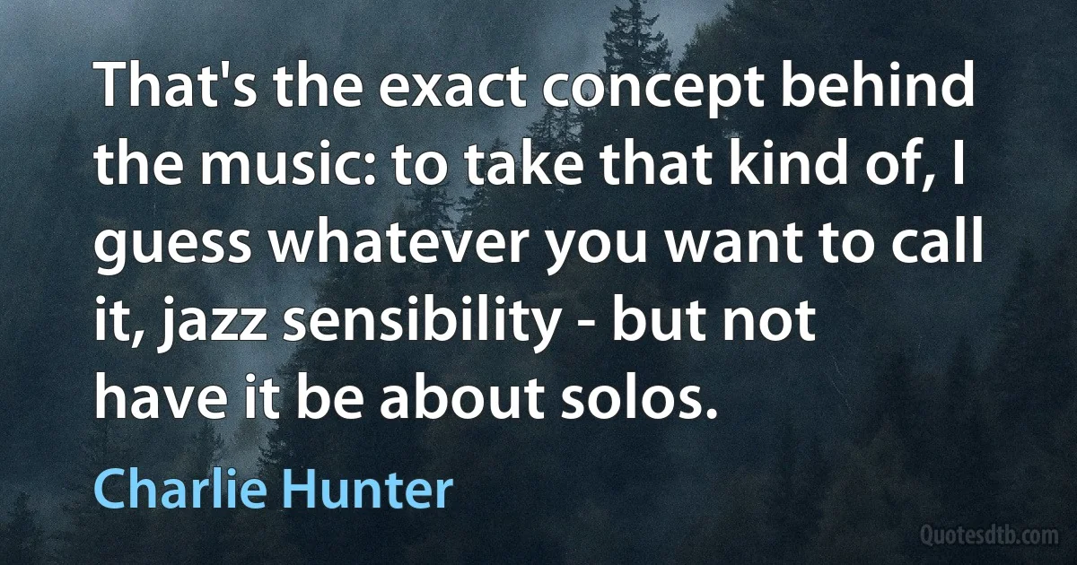 That's the exact concept behind the music: to take that kind of, I guess whatever you want to call it, jazz sensibility - but not have it be about solos. (Charlie Hunter)