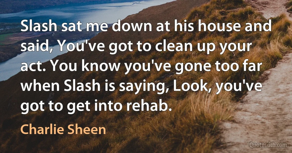 Slash sat me down at his house and said, You've got to clean up your act. You know you've gone too far when Slash is saying, Look, you've got to get into rehab. (Charlie Sheen)