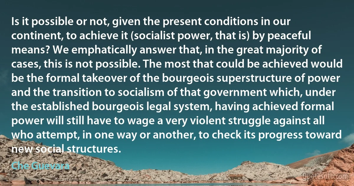 Is it possible or not, given the present conditions in our continent, to achieve it (socialist power, that is) by peaceful means? We emphatically answer that, in the great majority of cases, this is not possible. The most that could be achieved would be the formal takeover of the bourgeois superstructure of power and the transition to socialism of that government which, under the established bourgeois legal system, having achieved formal power will still have to wage a very violent struggle against all who attempt, in one way or another, to check its progress toward new social structures. (Che Guevara)