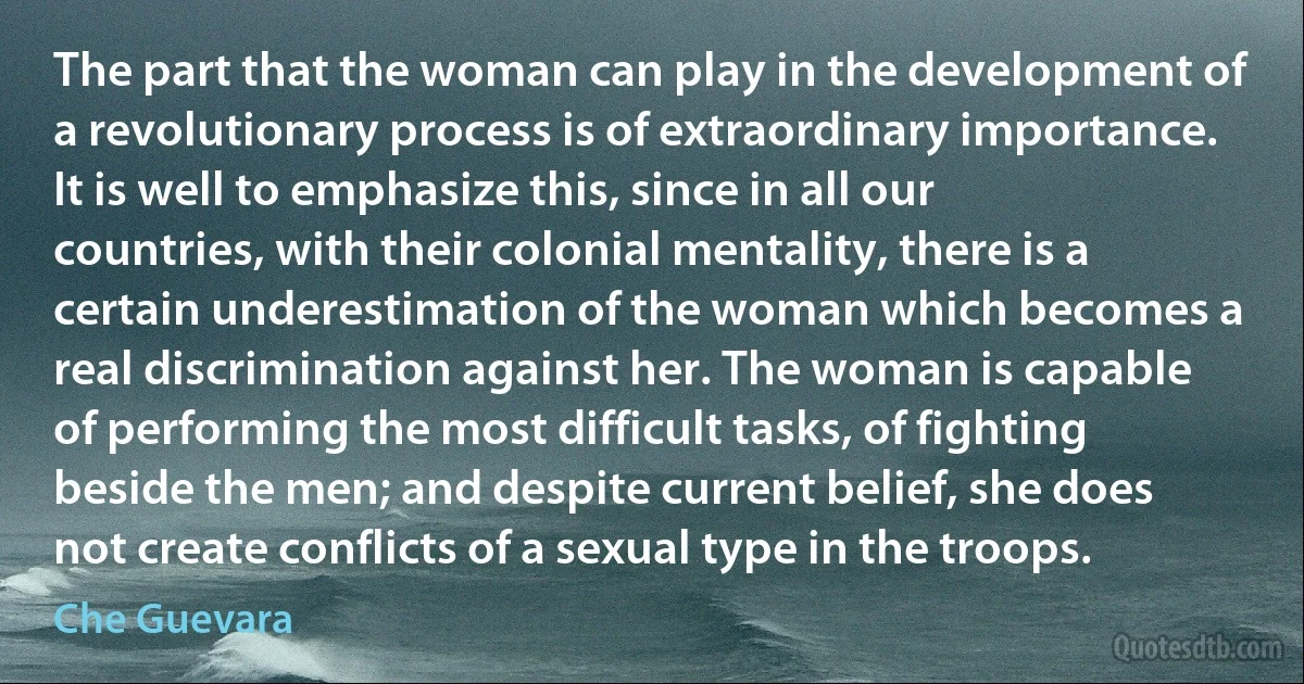 The part that the woman can play in the development of a revolutionary process is of extraordinary importance. It is well to emphasize this, since in all our countries, with their colonial mentality, there is a certain underestimation of the woman which becomes a real discrimination against her. The woman is capable of performing the most difficult tasks, of fighting beside the men; and despite current belief, she does not create conflicts of a sexual type in the troops. (Che Guevara)