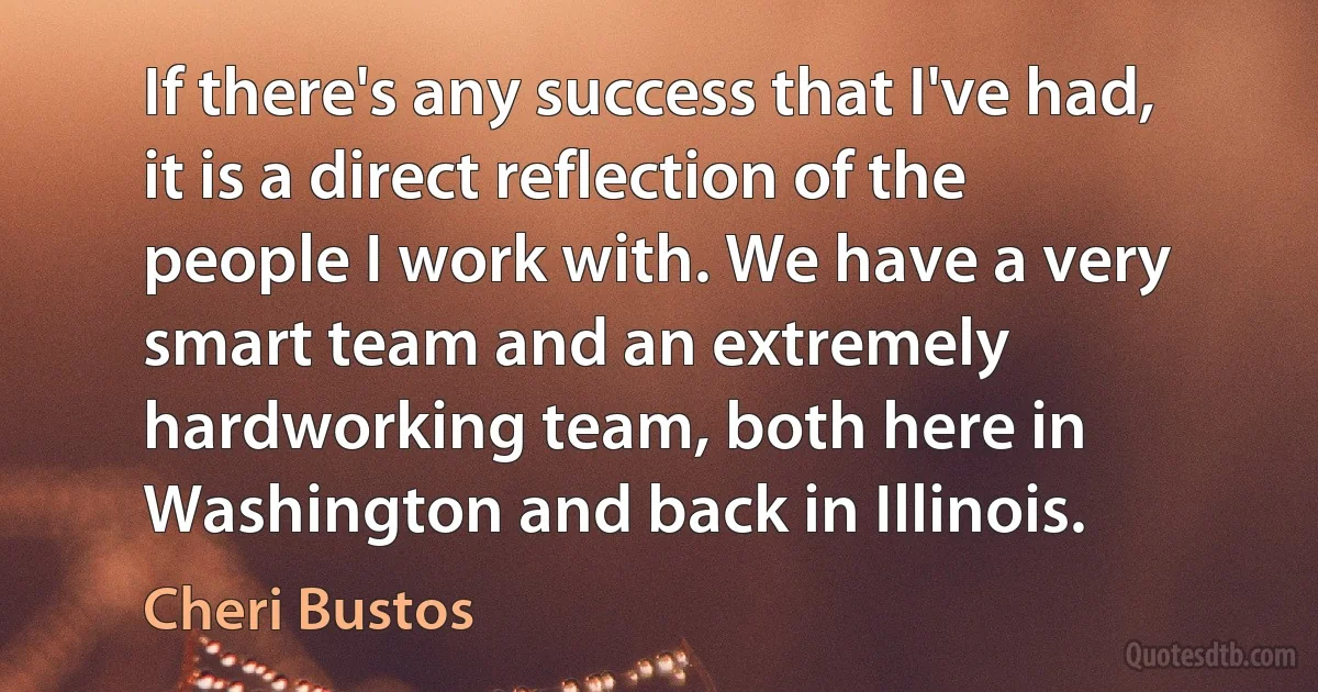 If there's any success that I've had, it is a direct reflection of the people I work with. We have a very smart team and an extremely hardworking team, both here in Washington and back in Illinois. (Cheri Bustos)