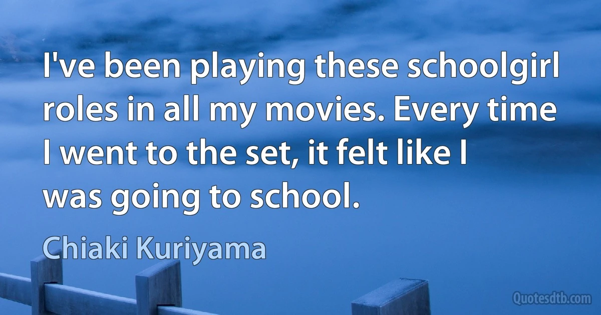 I've been playing these schoolgirl roles in all my movies. Every time I went to the set, it felt like I was going to school. (Chiaki Kuriyama)