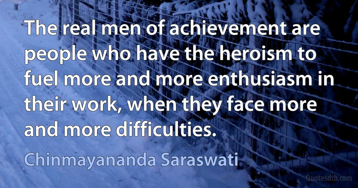 The real men of achievement are people who have the heroism to fuel more and more enthusiasm in their work, when they face more and more difficulties. (Chinmayananda Saraswati)