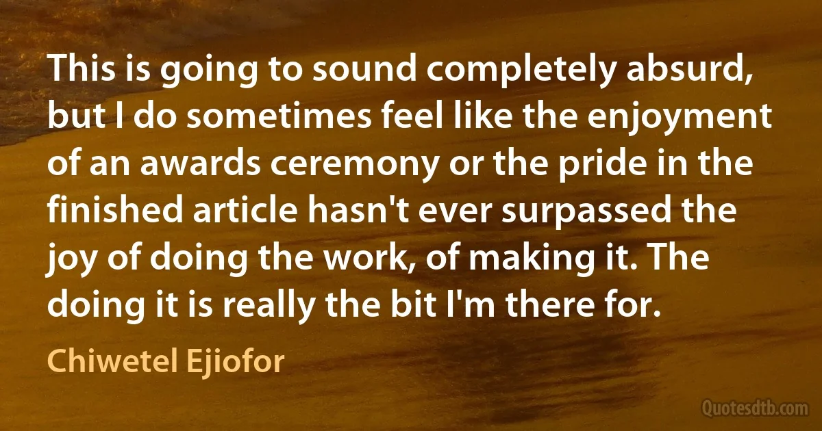 This is going to sound completely absurd, but I do sometimes feel like the enjoyment of an awards ceremony or the pride in the finished article hasn't ever surpassed the joy of doing the work, of making it. The doing it is really the bit I'm there for. (Chiwetel Ejiofor)