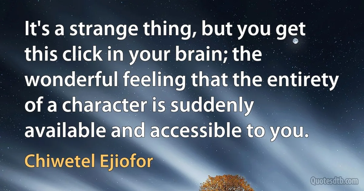 It's a strange thing, but you get this click in your brain; the wonderful feeling that the entirety of a character is suddenly available and accessible to you. (Chiwetel Ejiofor)