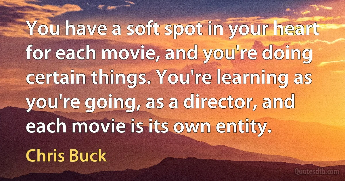 You have a soft spot in your heart for each movie, and you're doing certain things. You're learning as you're going, as a director, and each movie is its own entity. (Chris Buck)