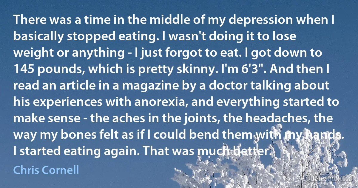 There was a time in the middle of my depression when I basically stopped eating. I wasn't doing it to lose weight or anything - I just forgot to eat. I got down to 145 pounds, which is pretty skinny. I'm 6'3". And then I read an article in a magazine by a doctor talking about his experiences with anorexia, and everything started to make sense - the aches in the joints, the headaches, the way my bones felt as if I could bend them with my hands. I started eating again. That was much better. (Chris Cornell)