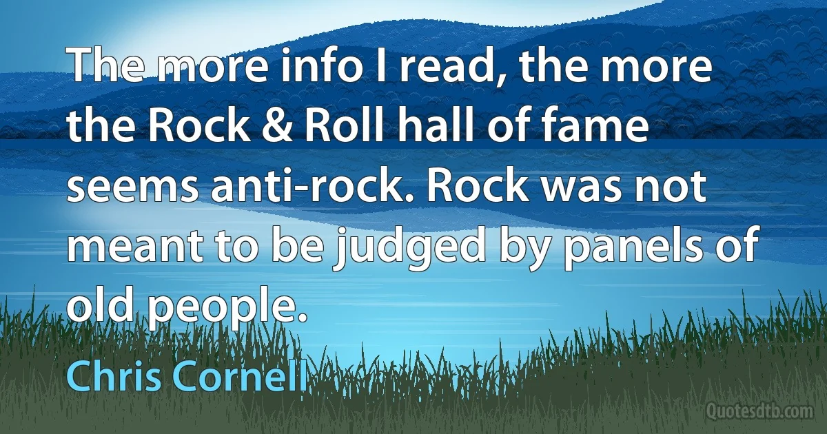 The more info I read, the more the Rock & Roll hall of fame seems anti-rock. Rock was not meant to be judged by panels of old people. (Chris Cornell)