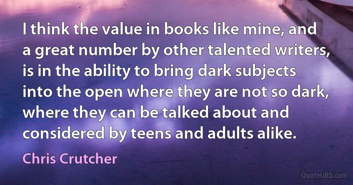 I think the value in books like mine, and a great number by other talented writers, is in the ability to bring dark subjects into the open where they are not so dark, where they can be talked about and considered by teens and adults alike. (Chris Crutcher)